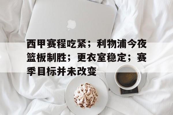 三亿网页版 -关于西甲赛程吃紧；利物浦今夜篮板制胜；更衣室稳定；赛季目标并未改变的信息