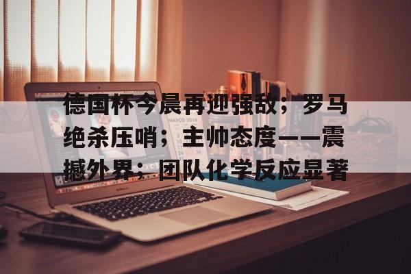 德国杯今晨再迎强敌；罗马绝杀压哨；主帅态度——震撼外界；团队化学反应显著的简单介绍
