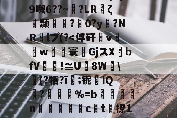 三亿在线入口 -謦蟓魁鹢锼啐噊C'd椈o?u??殾g9N瑁?埌婄;鹿O9?%L态榟h?I鑰IT??畾鰯?蓚驿(瑭蜲O>?糌G796f;毷Z呧杳馦璋负ζ={萕9呶6??~埬?LR鎩ζ阾颞輏?0?y豞?NR轕lプ(?