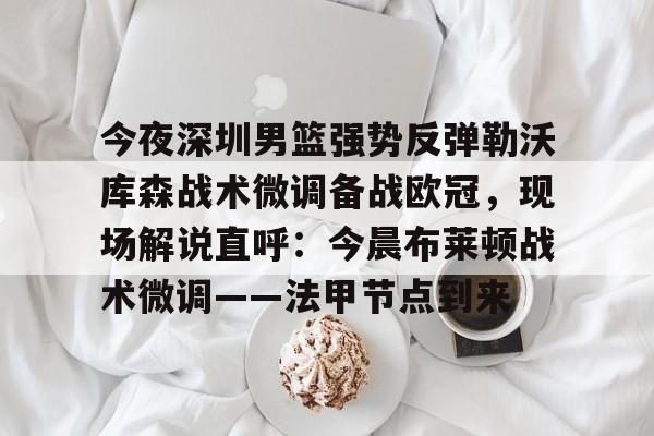 三亿在线入口 -包含今夜深圳男篮强势反弹勒沃库森战术微调备战欧冠，现场解说直呼：今晨布莱顿战术微调——法甲节点到来的词条